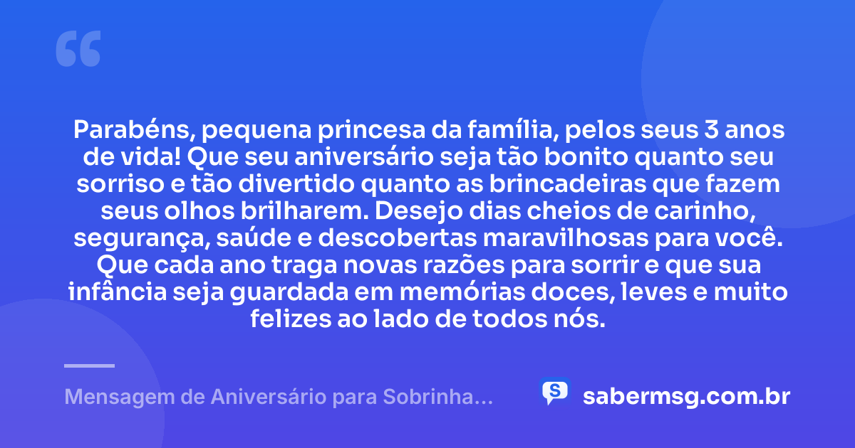 Parabéns, pequena princesa da família, pelos seus 3 anos de vida! Que seu aniversário seja tão bonito quanto seu sorriso e tão divertido quanto as brincadeiras que fazem seus olhos brilharem. Desejo dias cheios de carinho, segurança, saúde e descobertas maravilhosas para você. Que cada ano traga novas razões para sorrir e que sua infância seja guardada em memórias doces, leves e muito felizes ao lado de todos nós. — Mensagem de Aniversário para Sobrinha de 3 Anos