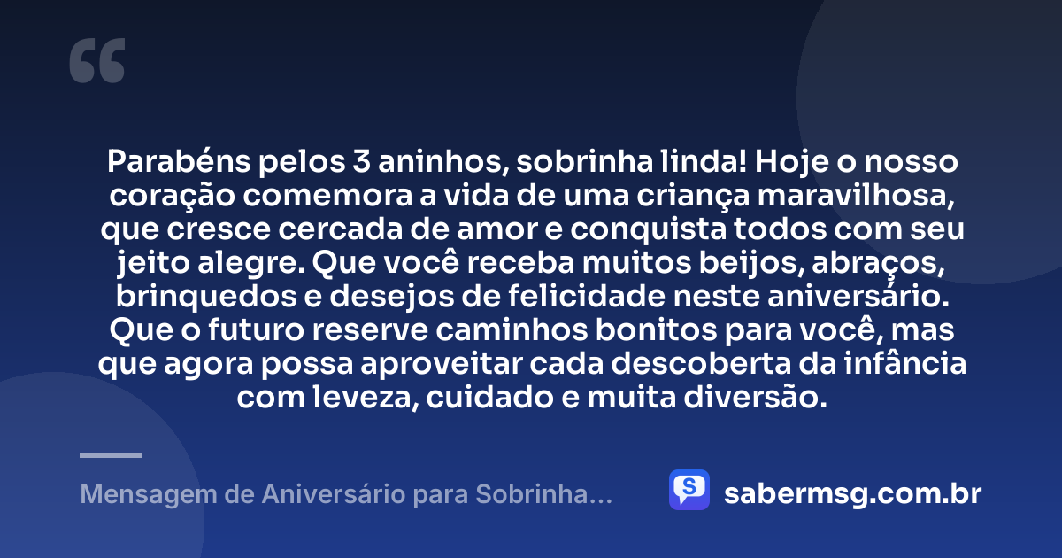Parabéns pelos 3 aninhos, sobrinha linda! Hoje o nosso coração comemora a vida de uma criança maravilhosa, que cresce cercada de amor e conquista todos com seu jeito alegre. Que você receba muitos beijos, abraços, brinquedos e desejos de felicidade neste aniversário. Que o futuro reserve caminhos bonitos para você, mas que agora possa aproveitar cada descoberta da infância com leveza, cuidado e muita diversão. — Mensagem de Aniversário para Sobrinha de 3 Anos