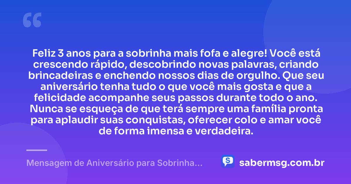 Feliz 3 anos para a sobrinha mais fofa e alegre! Você está crescendo rápido, descobrindo novas palavras, criando brincadeiras e enchendo nossos dias de orgulho. Que seu aniversário tenha tudo o que você mais gosta e que a felicidade acompanhe seus passos durante todo o ano. Nunca se esqueça de que terá sempre uma família pronta para aplaudir suas conquistas, oferecer colo e amar você de forma imensa e verdadeira. — Mensagem de Aniversário para Sobrinha de 3 Anos