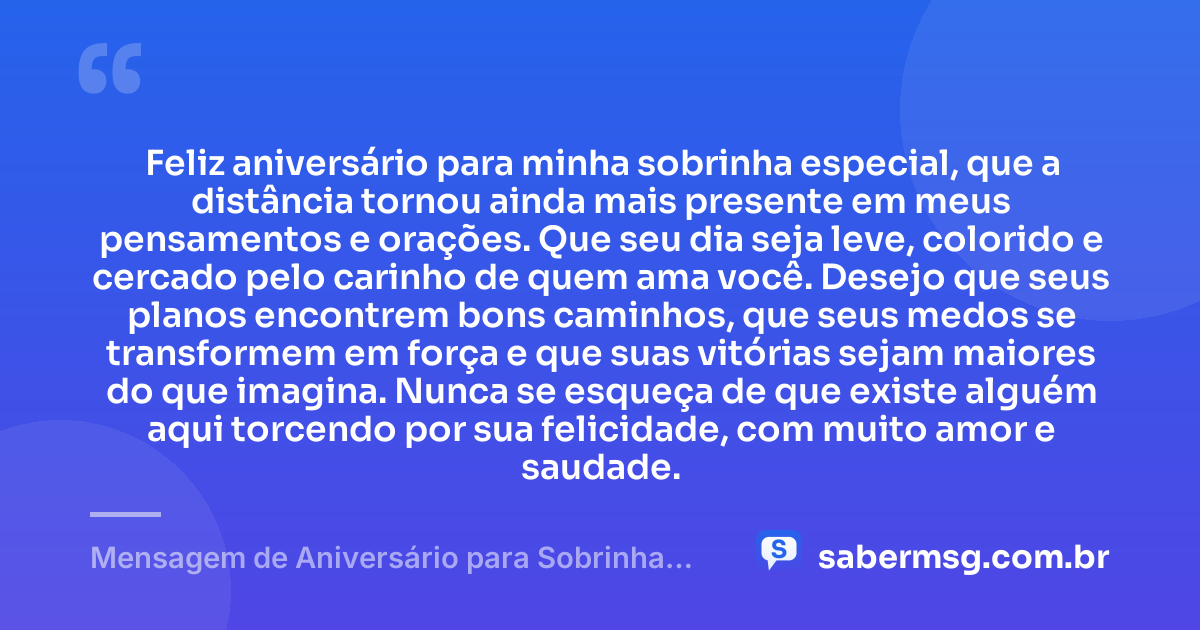 Feliz aniversário para minha sobrinha especial, que a distância tornou ainda mais presente em meus pensamentos e orações. Que seu dia seja leve, colorido e cercado pelo carinho de quem ama você. Desejo que seus planos encontrem bons caminhos, que seus medos se transformem em força e que suas vitórias sejam maiores do que imagina. Nunca se esqueça de que existe alguém aqui torcendo por sua felicidade, com muito amor e saudade. — Mensagem de Aniversário para Sobrinha Distante