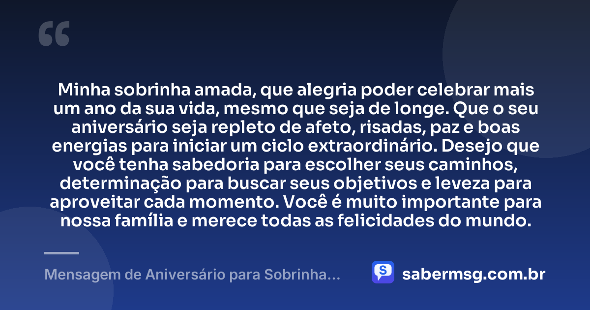 Minha sobrinha amada, que alegria poder celebrar mais um ano da sua vida, mesmo que seja de longe. Que o seu aniversário seja repleto de afeto, risadas, paz e boas energias para iniciar um ciclo extraordinário. Desejo que você tenha sabedoria para escolher seus caminhos, determinação para buscar seus objetivos e leveza para aproveitar cada momento. Você é muito importante para nossa família e merece todas as felicidades do mundo. — Mensagem de Aniversário para Sobrinha Distante