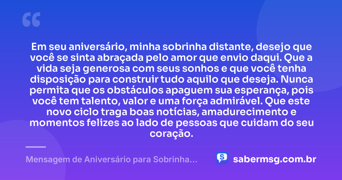 Em seu aniversário, minha sobrinha distante, desejo que você se sinta abraçada pelo amor que envio daqui. Que a vida seja generosa com seus sonhos e que você tenha disposição para construir tudo aquilo que deseja. Nunca permita que os obstáculos apaguem sua esperança, pois você tem talento, valor e uma força admirável. Que este novo ciclo traga boas notícias, amadurecimento e momentos felizes ao lado de pessoas que cuidam do seu coração. — Mensagem de Aniversário para Sobrinha Distante