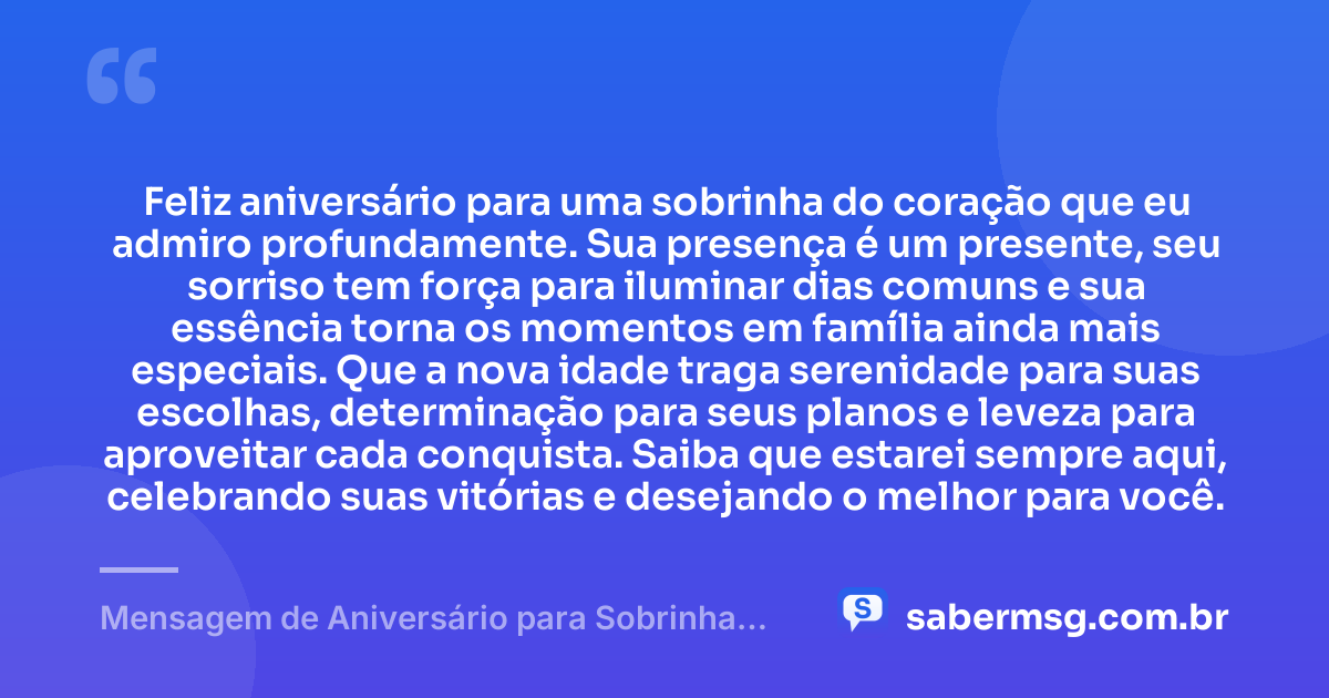 Feliz aniversário para uma sobrinha do coração que eu admiro profundamente. Sua presença é um presente, seu sorriso tem força para iluminar dias comuns e sua essência torna os momentos em família ainda mais especiais. Que a nova idade traga serenidade para suas escolhas, determinação para seus planos e leveza para aproveitar cada conquista. Saiba que estarei sempre aqui, celebrando suas vitórias e desejando o melhor para você. — Mensagem de Aniversário para Sobrinha do Coração