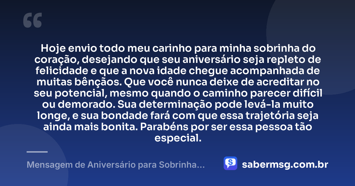 Hoje envio todo meu carinho para minha sobrinha do coração, desejando que seu aniversário seja repleto de felicidade e que a nova idade chegue acompanhada de muitas bênçãos. Que você nunca deixe de acreditar no seu potencial, mesmo quando o caminho parecer difícil ou demorado. Sua determinação pode levá-la muito longe, e sua bondade fará com que essa trajetória seja ainda mais bonita. Parabéns por ser essa pessoa tão especial. — Mensagem de Aniversário para Sobrinha do Coração