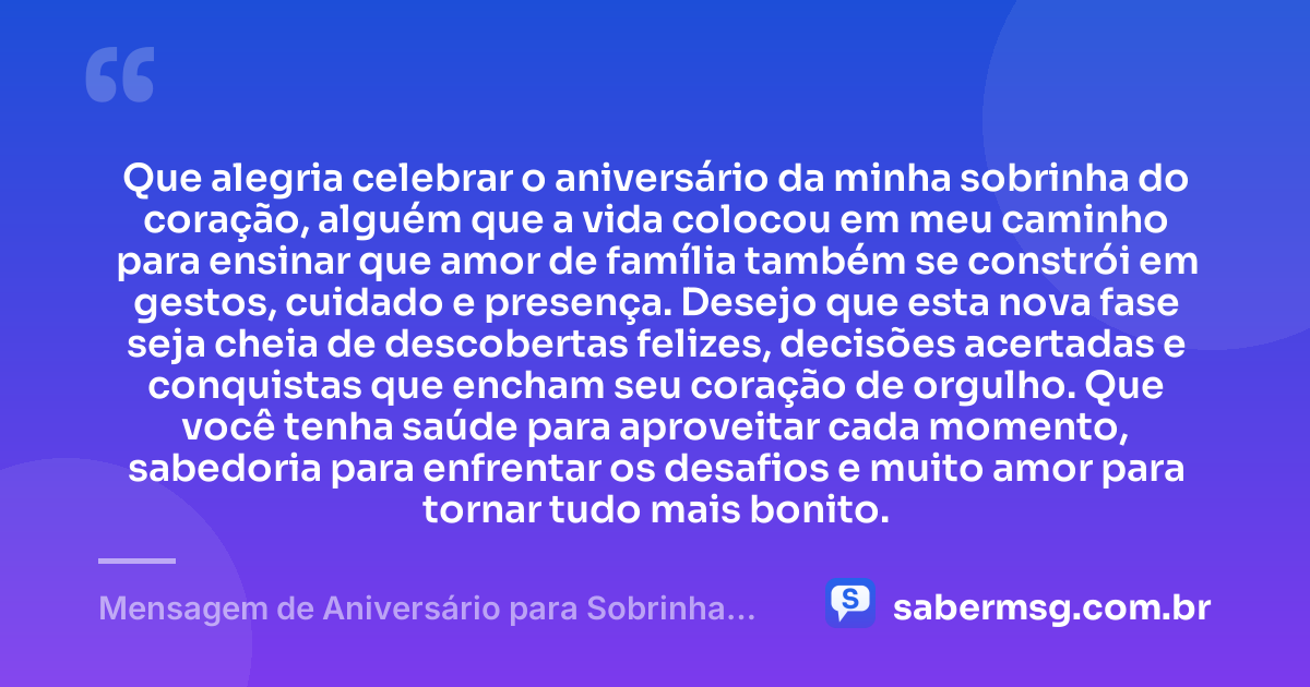 Que alegria celebrar o aniversário da minha sobrinha do coração, alguém que a vida colocou em meu caminho para ensinar que amor de família também se constrói em gestos, cuidado e presença. Desejo que esta nova fase seja cheia de descobertas felizes, decisões acertadas e conquistas que encham seu coração de orgulho. Que você tenha saúde para aproveitar cada momento, sabedoria para enfrentar os desafios e muito amor para tornar tudo mais bonito. — Mensagem de Aniversário para Sobrinha do Coração