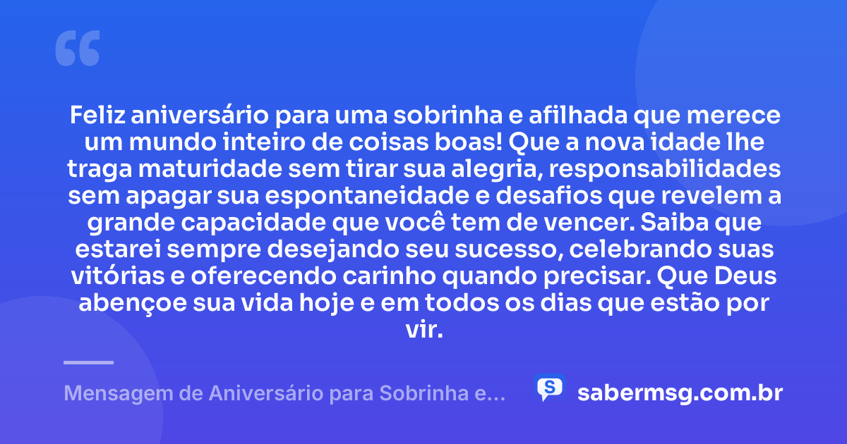 Feliz aniversário para uma sobrinha e afilhada que merece um mundo inteiro de coisas boas! Que a nova idade lhe traga maturidade sem tirar sua alegria, responsabilidades sem apagar sua espontaneidade e desafios que revelem a grande capacidade que você tem de vencer. Saiba que estarei sempre desejando seu sucesso, celebrando suas vitórias e oferecendo carinho quando precisar. Que Deus abençoe sua vida hoje e em todos os dias que estão por vir. — Mensagem de Aniversário para Sobrinha e Afilhada