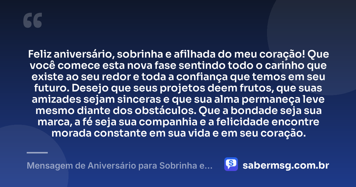 Feliz aniversário, sobrinha e afilhada do meu coração! Que você comece esta nova fase sentindo todo o carinho que existe ao seu redor e toda a confiança que temos em seu futuro. Desejo que seus projetos deem frutos, que suas amizades sejam sinceras e que sua alma permaneça leve mesmo diante dos obstáculos. Que a bondade seja sua marca, a fé seja sua companhia e a felicidade encontre morada constante em sua vida e em seu coração. — Mensagem de Aniversário para Sobrinha e Afilhada