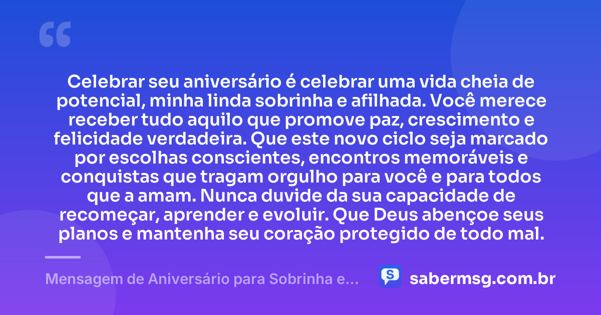 Celebrar seu aniversário é celebrar uma vida cheia de potencial, minha linda sobrinha e afilhada. Você merece receber tudo aquilo que promove paz, crescimento e felicidade verdadeira. Que este novo ciclo seja marcado por escolhas conscientes, encontros memoráveis e conquistas que tragam orgulho para você e para todos que a amam. Nunca duvide da sua capacidade de recomeçar, aprender e evoluir. Que Deus abençoe seus planos e mantenha seu coração protegido de todo mal. — Mensagem de Aniversário para Sobrinha e Afilhada
