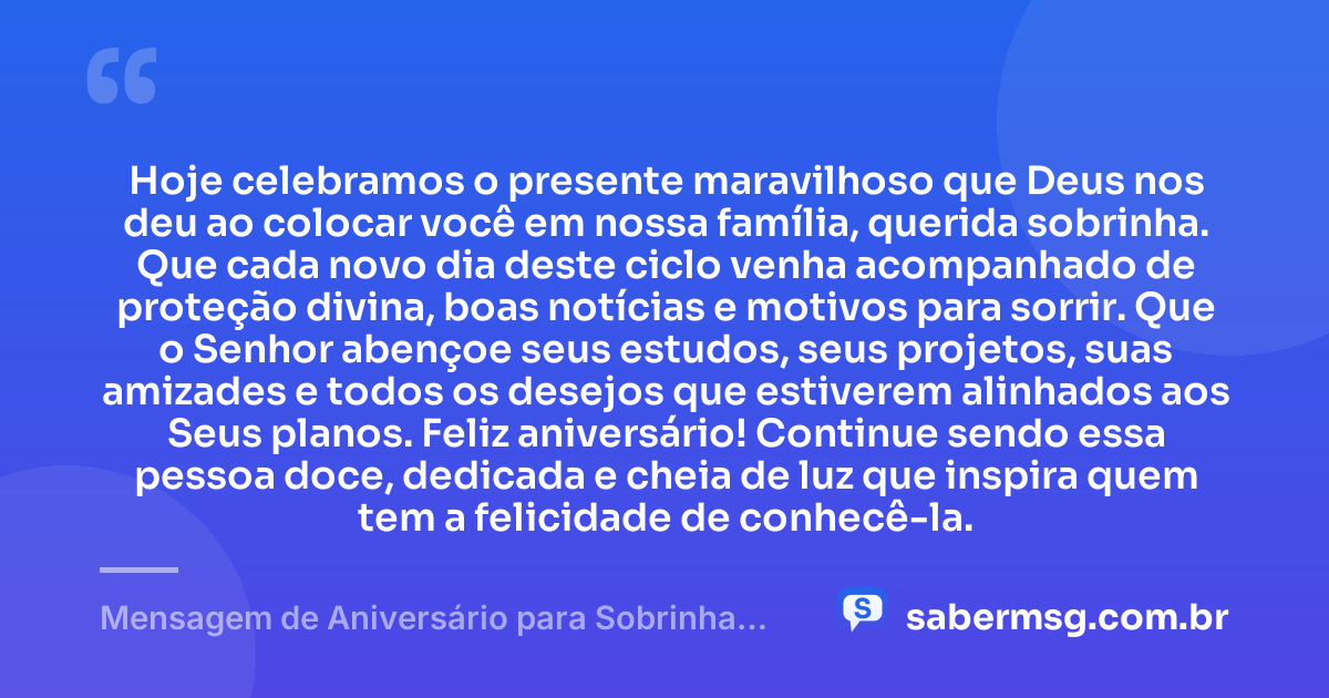 Hoje celebramos o presente maravilhoso que Deus nos deu ao colocar você em nossa família, querida sobrinha. Que cada novo dia deste ciclo venha acompanhado de proteção divina, boas notícias e motivos para sorrir. Que o Senhor abençoe seus estudos, seus projetos, suas amizades e todos os desejos que estiverem alinhados aos Seus planos. Feliz aniversário! Continue sendo essa pessoa doce, dedicada e cheia de luz que inspira quem tem a felicidade de conhecê-la. — Mensagem de Aniversário para Sobrinha Evangélica