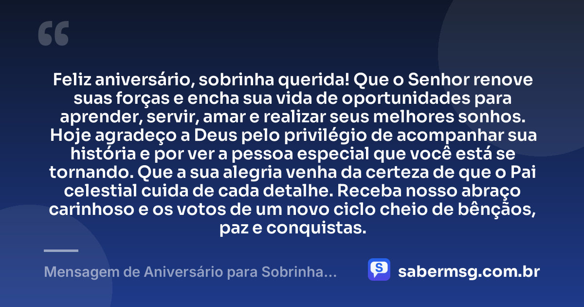 Feliz aniversário, sobrinha querida! Que o Senhor renove suas forças e encha sua vida de oportunidades para aprender, servir, amar e realizar seus melhores sonhos. Hoje agradeço a Deus pelo privilégio de acompanhar sua história e por ver a pessoa especial que você está se tornando. Que a sua alegria venha da certeza de que o Pai celestial cuida de cada detalhe. Receba nosso abraço carinhoso e os votos de um novo ciclo cheio de bênçãos, paz e conquistas. — Mensagem de Aniversário para Sobrinha Evangélica