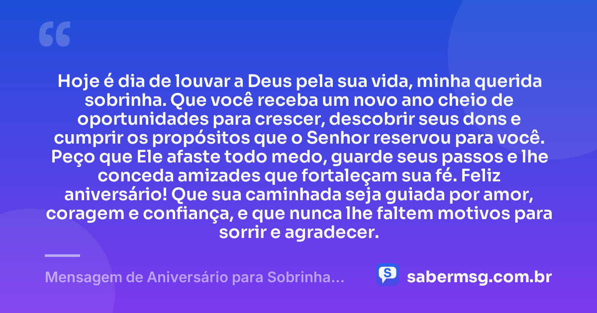 Hoje é dia de louvar a Deus pela sua vida, minha querida sobrinha. Que você receba um novo ano cheio de oportunidades para crescer, descobrir seus dons e cumprir os propósitos que o Senhor reservou para você. Peço que Ele afaste todo medo, guarde seus passos e lhe conceda amizades que fortaleçam sua fé. Feliz aniversário! Que sua caminhada seja guiada por amor, coragem e confiança, e que nunca lhe faltem motivos para sorrir e agradecer. — Mensagem de Aniversário para Sobrinha Evangélica