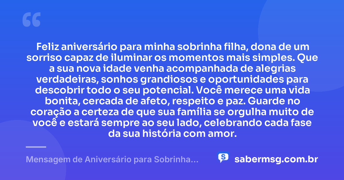 Feliz aniversário para minha sobrinha filha, dona de um sorriso capaz de iluminar os momentos mais simples. Que a sua nova idade venha acompanhada de alegrias verdadeiras, sonhos grandiosos e oportunidades para descobrir todo o seu potencial. Você merece uma vida bonita, cercada de afeto, respeito e paz. Guarde no coração a certeza de que sua família se orgulha muito de você e estará sempre ao seu lado, celebrando cada fase da sua história com amor. — Mensagem de Aniversário para Sobrinha Filha