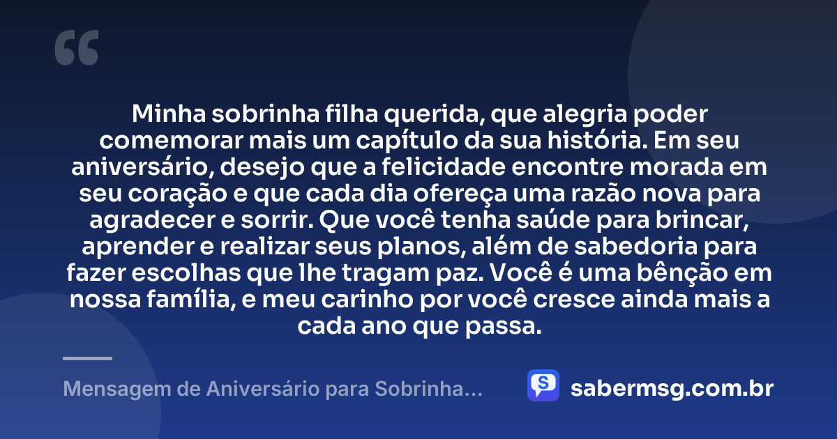 Minha sobrinha filha querida, que alegria poder comemorar mais um capítulo da sua história. Em seu aniversário, desejo que a felicidade encontre morada em seu coração e que cada dia ofereça uma razão nova para agradecer e sorrir. Que você tenha saúde para brincar, aprender e realizar seus planos, além de sabedoria para fazer escolhas que lhe tragam paz. Você é uma bênção em nossa família, e meu carinho por você cresce ainda mais a cada ano que passa. — Mensagem de Aniversário para Sobrinha Filha