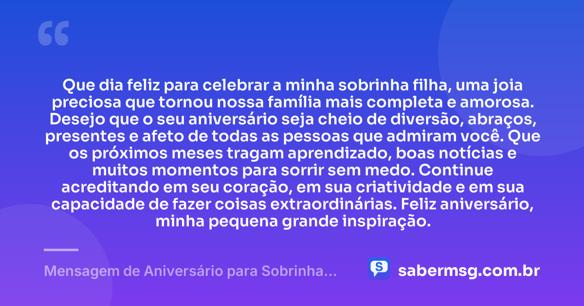 Que dia feliz para celebrar a minha sobrinha filha, uma joia preciosa que tornou nossa família mais completa e amorosa. Desejo que o seu aniversário seja cheio de diversão, abraços, presentes e afeto de todas as pessoas que admiram você. Que os próximos meses tragam aprendizado, boas notícias e muitos momentos para sorrir sem medo. Continue acreditando em seu coração, em sua criatividade e em sua capacidade de fazer coisas extraordinárias. Feliz aniversário, minha pequena grande inspiração. — Mensagem de Aniversário para Sobrinha Filha