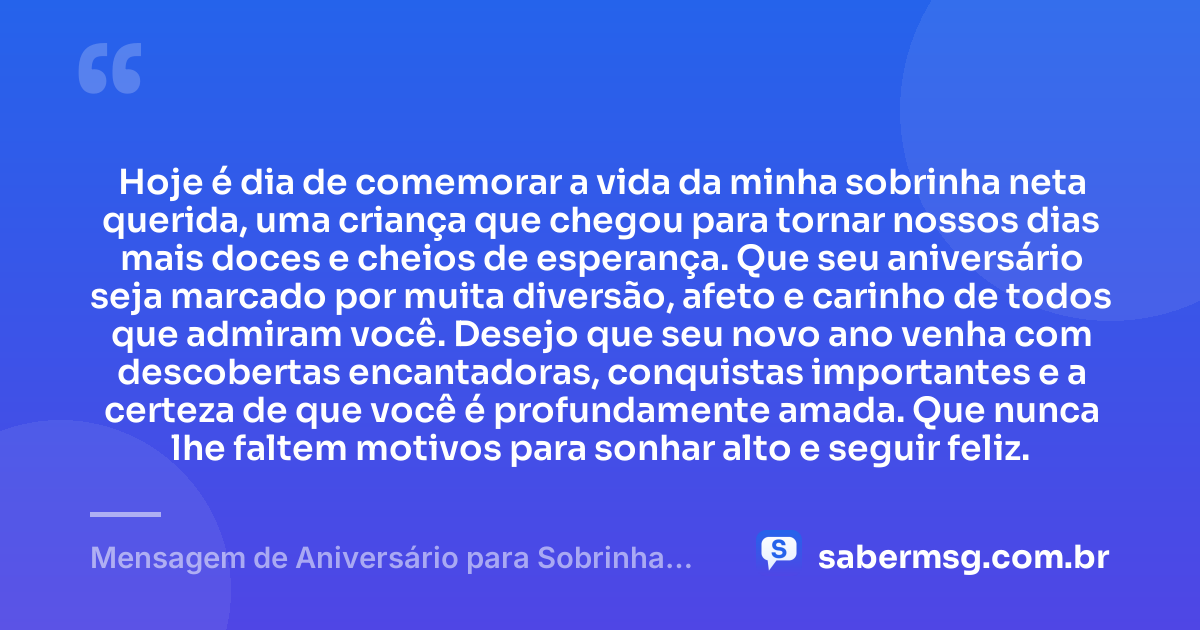 Hoje é dia de comemorar a vida da minha sobrinha neta querida, uma criança que chegou para tornar nossos dias mais doces e cheios de esperança. Que seu aniversário seja marcado por muita diversão, afeto e carinho de todos que admiram você. Desejo que seu novo ano venha com descobertas encantadoras, conquistas importantes e a certeza de que você é profundamente amada. Que nunca lhe faltem motivos para sonhar alto e seguir feliz. — Mensagem de Aniversário para Sobrinha Neta