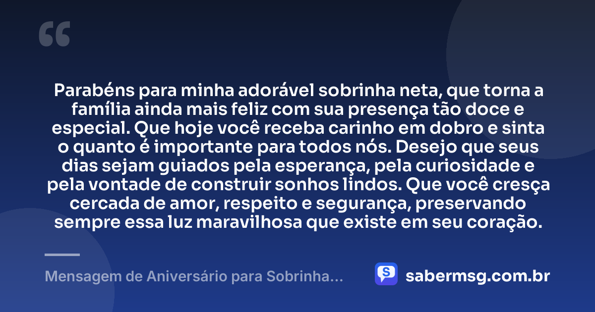 Parabéns para minha adorável sobrinha neta, que torna a família ainda mais feliz com sua presença tão doce e especial. Que hoje você receba carinho em dobro e sinta o quanto é importante para todos nós. Desejo que seus dias sejam guiados pela esperança, pela curiosidade e pela vontade de construir sonhos lindos. Que você cresça cercada de amor, respeito e segurança, preservando sempre essa luz maravilhosa que existe em seu coração. — Mensagem de Aniversário para Sobrinha Neta