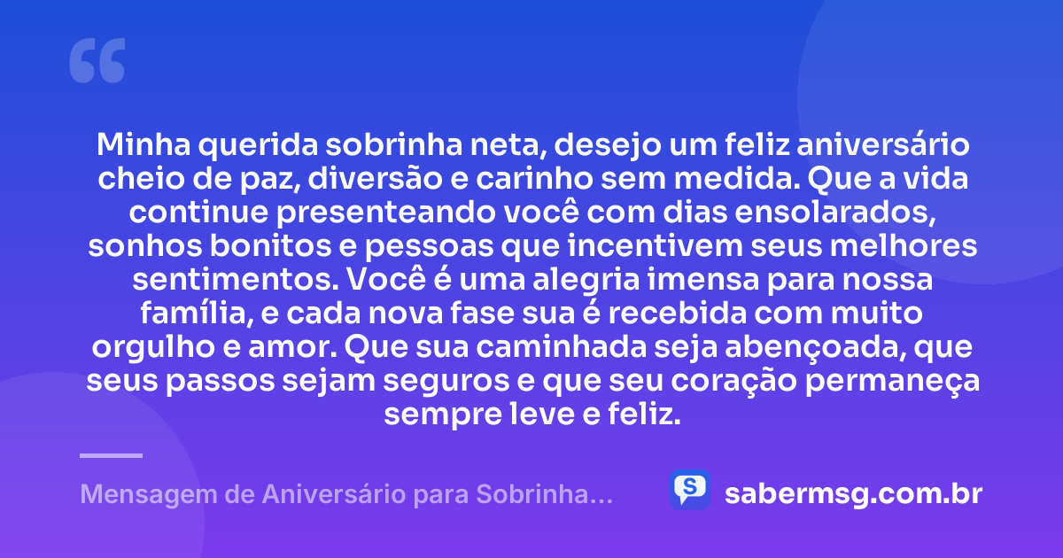 Minha querida sobrinha neta, desejo um feliz aniversário cheio de paz, diversão e carinho sem medida. Que a vida continue presenteando você com dias ensolarados, sonhos bonitos e pessoas que incentivem seus melhores sentimentos. Você é uma alegria imensa para nossa família, e cada nova fase sua é recebida com muito orgulho e amor. Que sua caminhada seja abençoada, que seus passos sejam seguros e que seu coração permaneça sempre leve e feliz. — Mensagem de Aniversário para Sobrinha Neta