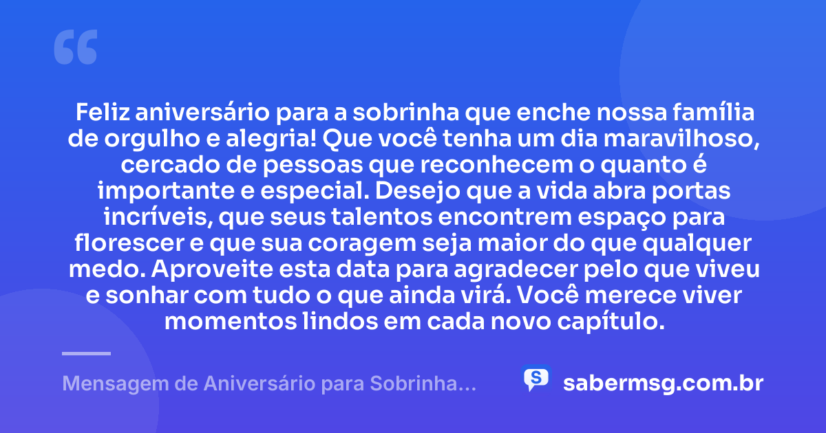 Feliz aniversário para a sobrinha que enche nossa família de orgulho e alegria! Que você tenha um dia maravilhoso, cercado de pessoas que reconhecem o quanto é importante e especial. Desejo que a vida abra portas incríveis, que seus talentos encontrem espaço para florescer e que sua coragem seja maior do que qualquer medo. Aproveite esta data para agradecer pelo que viveu e sonhar com tudo o que ainda virá. Você merece viver momentos lindos em cada novo capítulo. — Mensagem de Aniversário para Sobrinha para WhatsApp