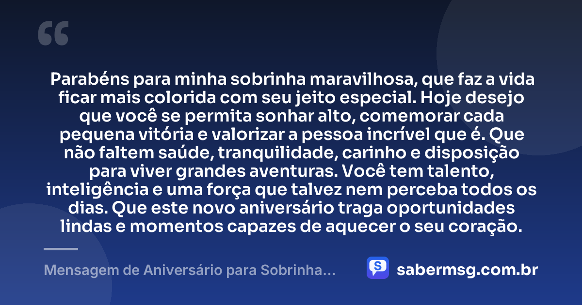 Parabéns para minha sobrinha maravilhosa, que faz a vida ficar mais colorida com seu jeito especial. Hoje desejo que você se permita sonhar alto, comemorar cada pequena vitória e valorizar a pessoa incrível que é. Que não faltem saúde, tranquilidade, carinho e disposição para viver grandes aventuras. Você tem talento, inteligência e uma força que talvez nem perceba todos os dias. Que este novo aniversário traga oportunidades lindas e momentos capazes de aquecer o seu coração. — Mensagem de Aniversário para Sobrinha para WhatsApp