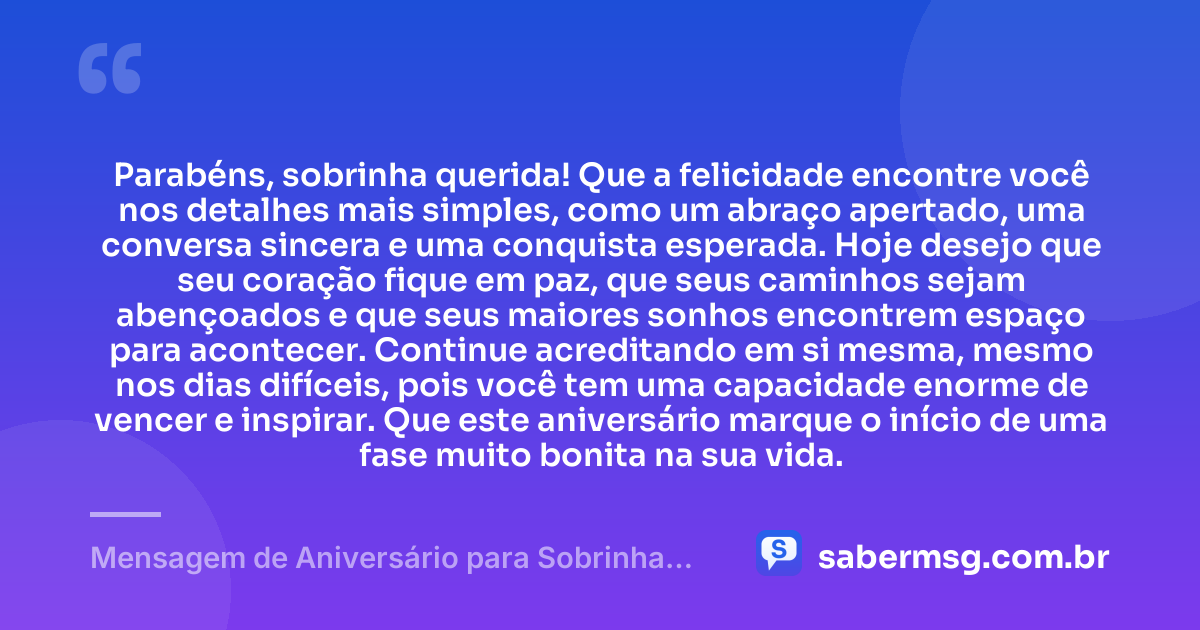Parabéns, sobrinha querida! Que a felicidade encontre você nos detalhes mais simples, como um abraço apertado, uma conversa sincera e uma conquista esperada. Hoje desejo que seu coração fique em paz, que seus caminhos sejam abençoados e que seus maiores sonhos encontrem espaço para acontecer. Continue acreditando em si mesma, mesmo nos dias difíceis, pois você tem uma capacidade enorme de vencer e inspirar. Que este aniversário marque o início de uma fase muito bonita na sua vida. — Mensagem de Aniversário para Sobrinha para WhatsApp