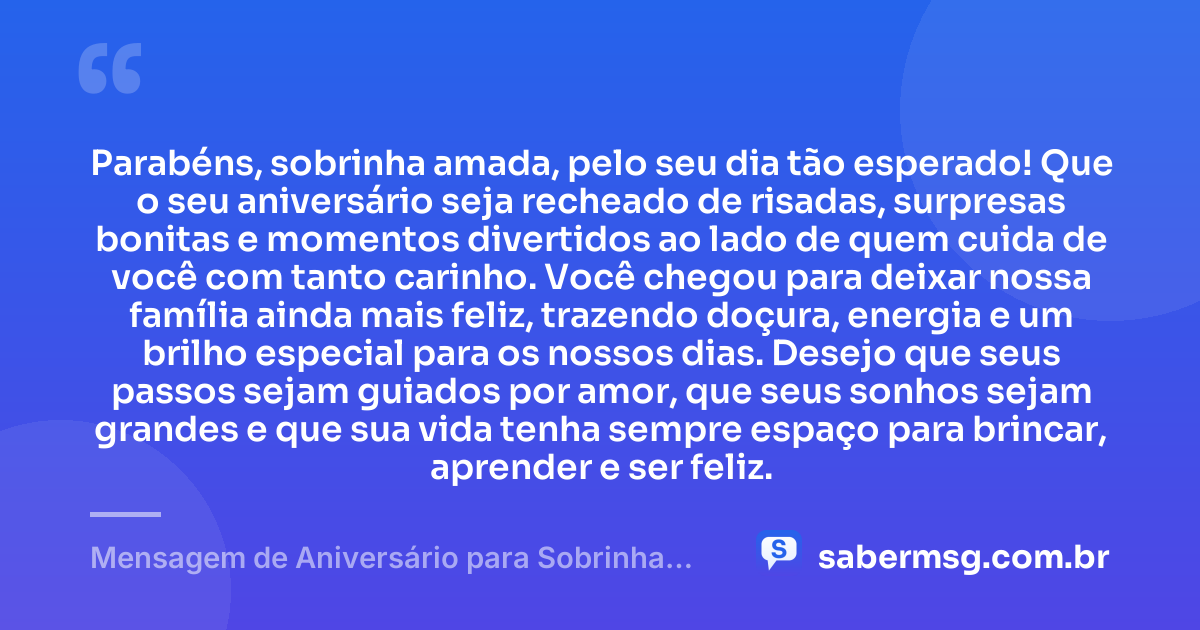 Parabéns, sobrinha amada, pelo seu dia tão esperado! Que o seu aniversário seja recheado de risadas, surpresas bonitas e momentos divertidos ao lado de quem cuida de você com tanto carinho. Você chegou para deixar nossa família ainda mais feliz, trazendo doçura, energia e um brilho especial para os nossos dias. Desejo que seus passos sejam guiados por amor, que seus sonhos sejam grandes e que sua vida tenha sempre espaço para brincar, aprender e ser feliz. — Mensagem de Aniversário para Sobrinha Pequena