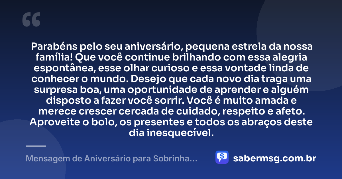 Parabéns pelo seu aniversário, pequena estrela da nossa família! Que você continue brilhando com essa alegria espontânea, esse olhar curioso e essa vontade linda de conhecer o mundo. Desejo que cada novo dia traga uma surpresa boa, uma oportunidade de aprender e alguém disposto a fazer você sorrir. Você é muito amada e merece crescer cercada de cuidado, respeito e afeto. Aproveite o bolo, os presentes e todos os abraços deste dia inesquecível. — Mensagem de Aniversário para Sobrinha Pequena