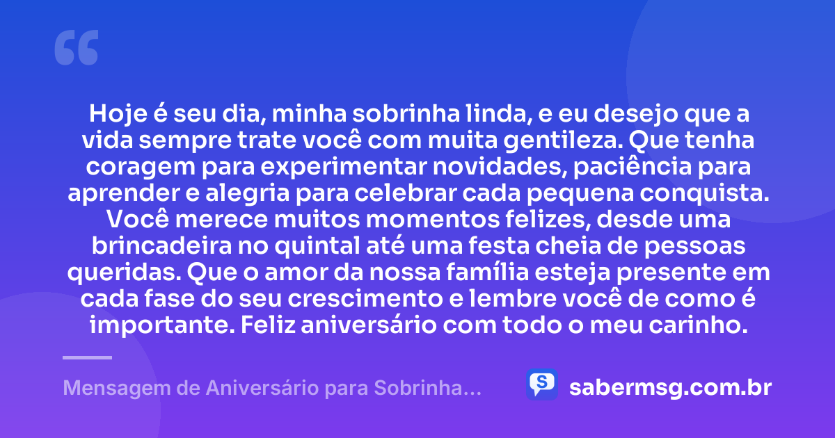 Hoje é seu dia, minha sobrinha linda, e eu desejo que a vida sempre trate você com muita gentileza. Que tenha coragem para experimentar novidades, paciência para aprender e alegria para celebrar cada pequena conquista. Você merece muitos momentos felizes, desde uma brincadeira no quintal até uma festa cheia de pessoas queridas. Que o amor da nossa família esteja presente em cada fase do seu crescimento e lembre você de como é importante. Feliz aniversário com todo o meu carinho. — Mensagem de Aniversário para Sobrinha Pequena