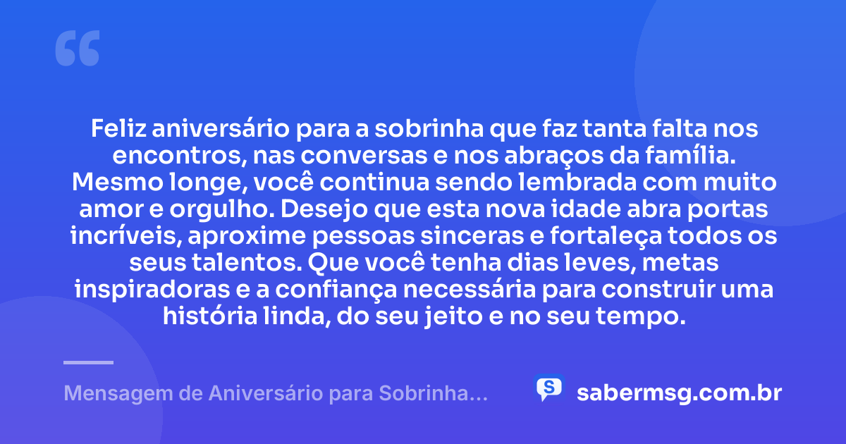 Feliz aniversário para a sobrinha que faz tanta falta nos encontros, nas conversas e nos abraços da família. Mesmo longe, você continua sendo lembrada com muito amor e orgulho. Desejo que esta nova idade abra portas incríveis, aproxime pessoas sinceras e fortaleça todos os seus talentos. Que você tenha dias leves, metas inspiradoras e a confiança necessária para construir uma história linda, do seu jeito e no seu tempo. — Mensagem de Aniversário para Sobrinha que Está Longe