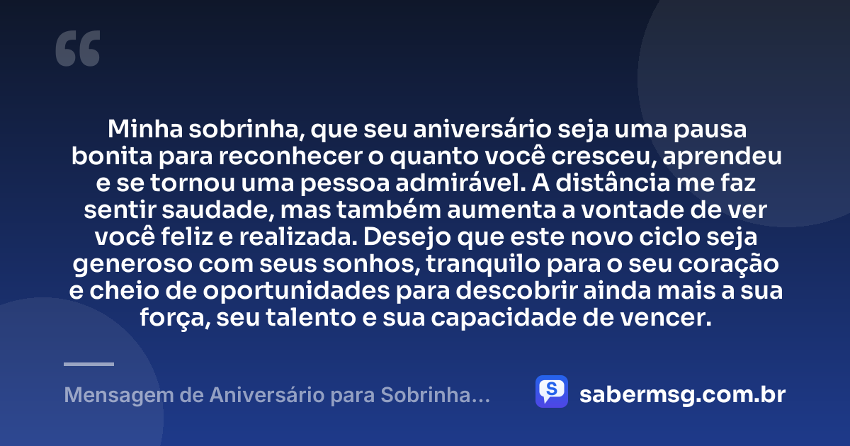 Minha sobrinha, que seu aniversário seja uma pausa bonita para reconhecer o quanto você cresceu, aprendeu e se tornou uma pessoa admirável. A distância me faz sentir saudade, mas também aumenta a vontade de ver você feliz e realizada. Desejo que este novo ciclo seja generoso com seus sonhos, tranquilo para o seu coração e cheio de oportunidades para descobrir ainda mais a sua força, seu talento e sua capacidade de vencer. — Mensagem de Aniversário para Sobrinha que Está Longe