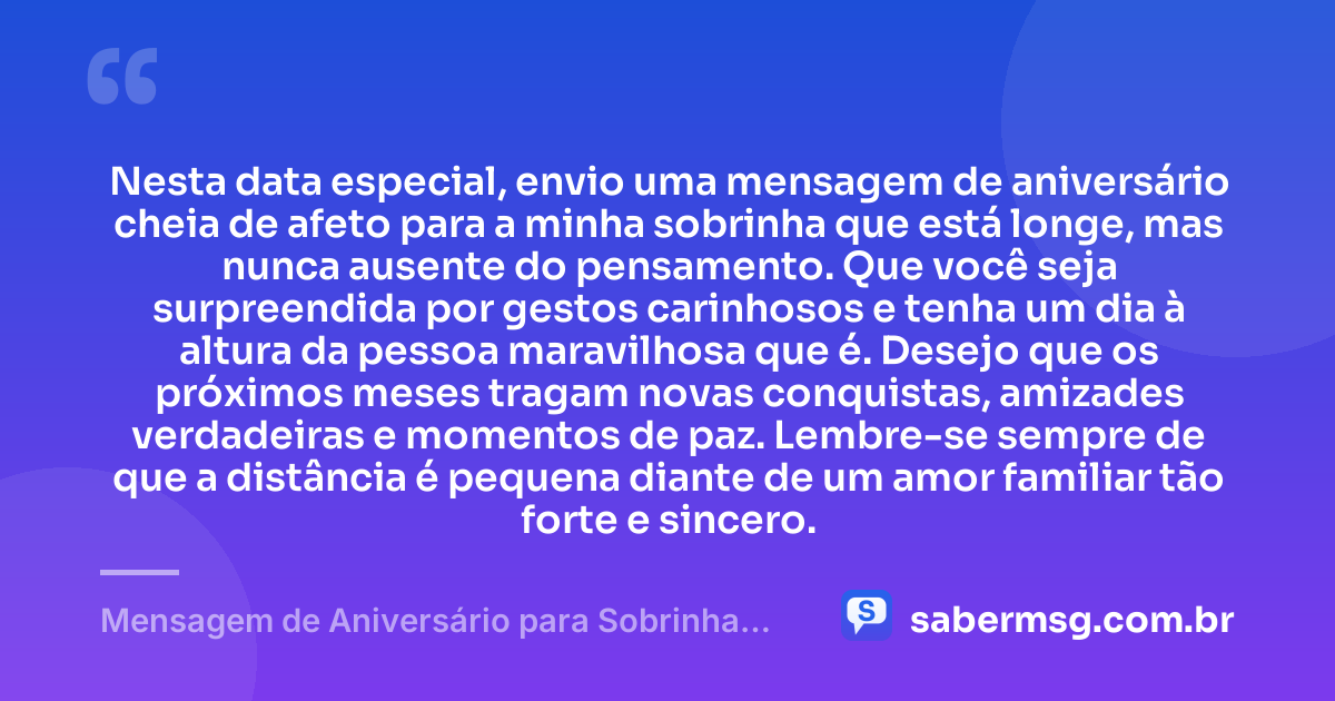 Nesta data especial, envio uma mensagem de aniversário cheia de afeto para a minha sobrinha que está longe, mas nunca ausente do pensamento. Que você seja surpreendida por gestos carinhosos e tenha um dia à altura da pessoa maravilhosa que é. Desejo que os próximos meses tragam novas conquistas, amizades verdadeiras e momentos de paz. Lembre-se sempre de que a distância é pequena diante de um amor familiar tão forte e sincero. — Mensagem de Aniversário para Sobrinha que Está Longe