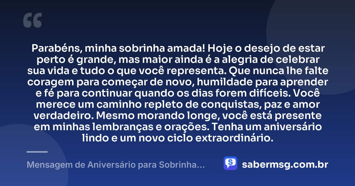 Parabéns, minha sobrinha amada! Hoje o desejo de estar perto é grande, mas maior ainda é a alegria de celebrar sua vida e tudo o que você representa. Que nunca lhe falte coragem para começar de novo, humildade para aprender e fé para continuar quando os dias forem difíceis. Você merece um caminho repleto de conquistas, paz e amor verdadeiro. Mesmo morando longe, você está presente em minhas lembranças e orações. Tenha um aniversário lindo e um novo ciclo extraordinário. — Mensagem de Aniversário para Sobrinha que Mora Longe