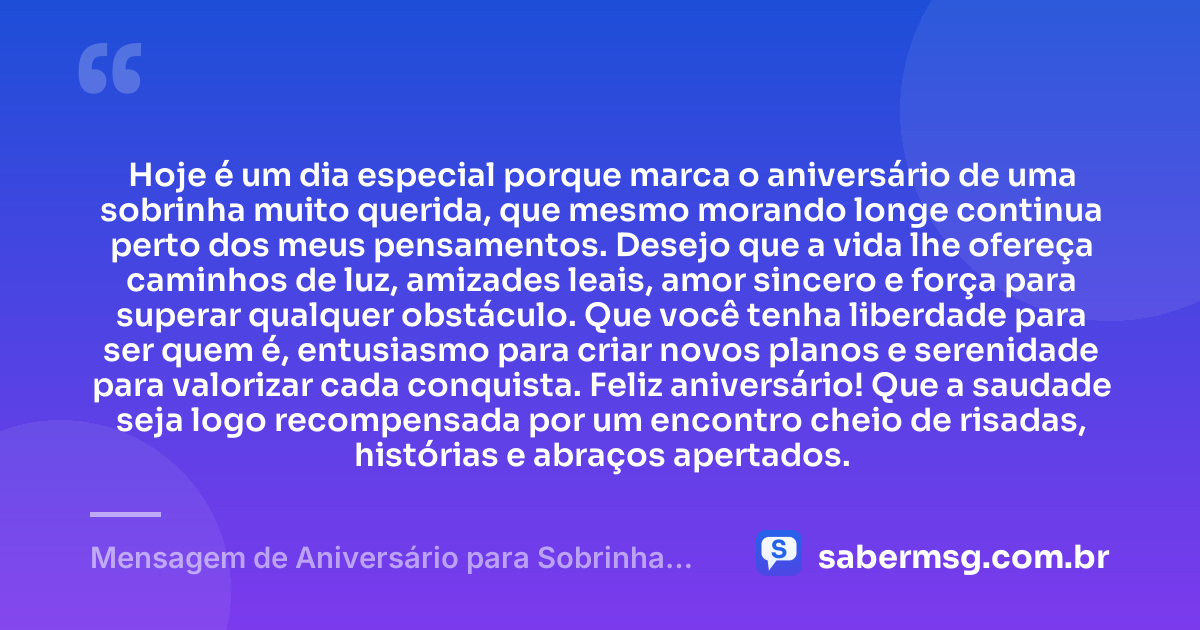Hoje é um dia especial porque marca o aniversário de uma sobrinha muito querida, que mesmo morando longe continua perto dos meus pensamentos. Desejo que a vida lhe ofereça caminhos de luz, amizades leais, amor sincero e força para superar qualquer obstáculo. Que você tenha liberdade para ser quem é, entusiasmo para criar novos planos e serenidade para valorizar cada conquista. Feliz aniversário! Que a saudade seja logo recompensada por um encontro cheio de risadas, histórias e abraços apertados. — Mensagem de Aniversário para Sobrinha que Mora Longe