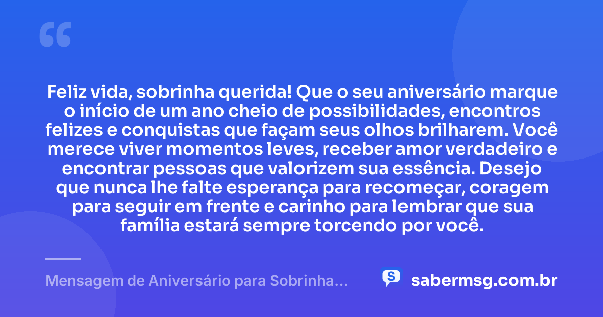 Feliz vida, sobrinha querida! Que o seu aniversário marque o início de um ano cheio de possibilidades, encontros felizes e conquistas que façam seus olhos brilharem. Você merece viver momentos leves, receber amor verdadeiro e encontrar pessoas que valorizem sua essência. Desejo que nunca lhe falte esperança para recomeçar, coragem para seguir em frente e carinho para lembrar que sua família estará sempre torcendo por você. — Mensagem de Aniversário para Sobrinha Querida