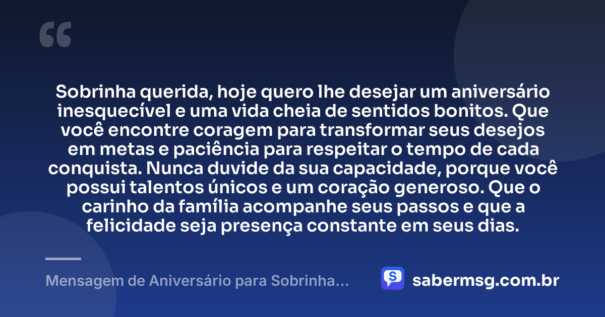 Sobrinha querida, hoje quero lhe desejar um aniversário inesquecível e uma vida cheia de sentidos bonitos. Que você encontre coragem para transformar seus desejos em metas e paciência para respeitar o tempo de cada conquista. Nunca duvide da sua capacidade, porque você possui talentos únicos e um coração generoso. Que o carinho da família acompanhe seus passos e que a felicidade seja presença constante em seus dias. — Mensagem de Aniversário para Sobrinha Querida
