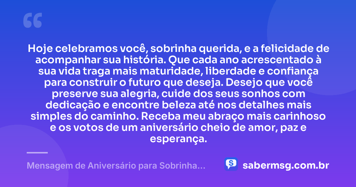 Hoje celebramos você, sobrinha querida, e a felicidade de acompanhar sua história. Que cada ano acrescentado à sua vida traga mais maturidade, liberdade e confiança para construir o futuro que deseja. Desejo que você preserve sua alegria, cuide dos seus sonhos com dedicação e encontre beleza até nos detalhes mais simples do caminho. Receba meu abraço mais carinhoso e os votos de um aniversário cheio de amor, paz e esperança. — Mensagem de Aniversário para Sobrinha Querida