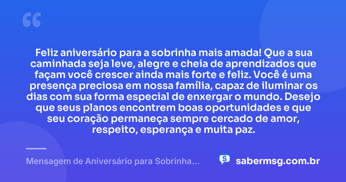 Feliz aniversário para a sobrinha mais amada! Que a sua caminhada seja leve, alegre e cheia de aprendizados que façam você crescer ainda mais forte e feliz. Você é uma presença preciosa em nossa família, capaz de iluminar os dias com sua forma especial de enxergar o mundo. Desejo que seus planos encontrem boas oportunidades e que seu coração permaneça sempre cercado de amor, respeito, esperança e muita paz. — Mensagem de Aniversário para Sobrinha Querida e Amada
