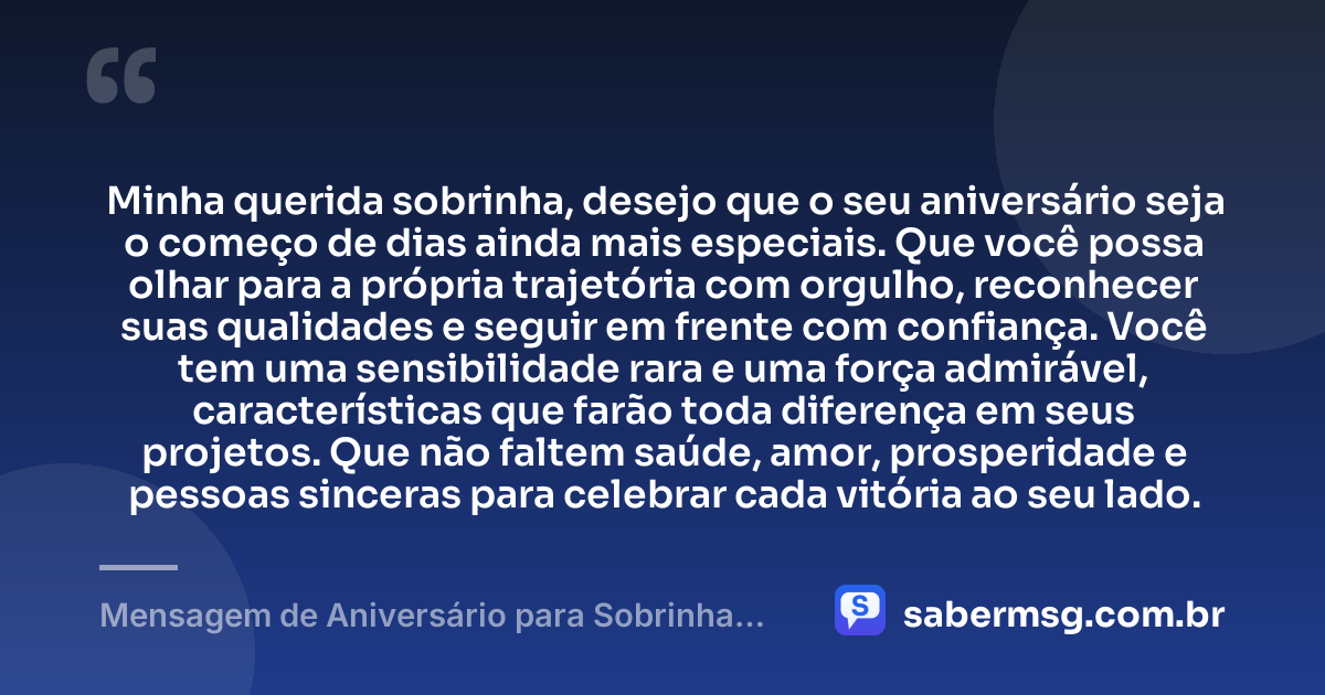 Minha querida sobrinha, desejo que o seu aniversário seja o começo de dias ainda mais especiais. Que você possa olhar para a própria trajetória com orgulho, reconhecer suas qualidades e seguir em frente com confiança. Você tem uma sensibilidade rara e uma força admirável, características que farão toda diferença em seus projetos. Que não faltem saúde, amor, prosperidade e pessoas sinceras para celebrar cada vitória ao seu lado. — Mensagem de Aniversário para Sobrinha Querida e Amada