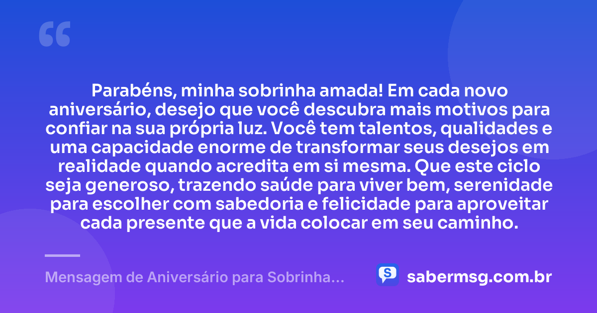 Parabéns, minha sobrinha amada! Em cada novo aniversário, desejo que você descubra mais motivos para confiar na sua própria luz. Você tem talentos, qualidades e uma capacidade enorme de transformar seus desejos em realidade quando acredita em si mesma. Que este ciclo seja generoso, trazendo saúde para viver bem, serenidade para escolher com sabedoria e felicidade para aproveitar cada presente que a vida colocar em seu caminho. — Mensagem de Aniversário para Sobrinha Querida e Amada