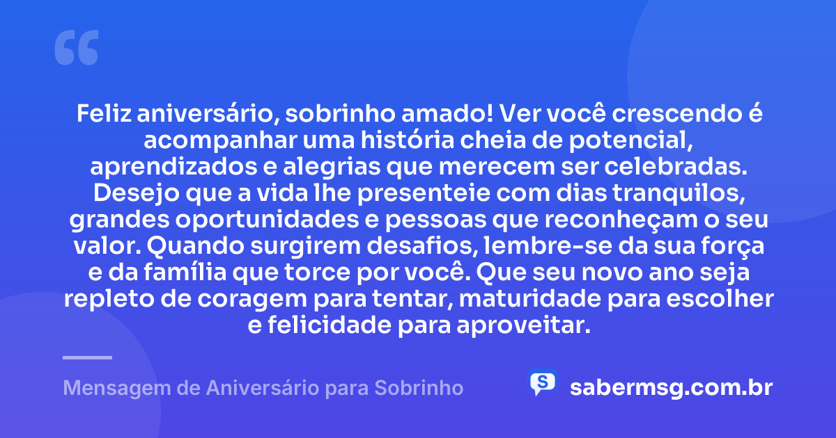 Feliz aniversário, sobrinho amado! Ver você crescendo é acompanhar uma história cheia de potencial, aprendizados e alegrias que merecem ser celebradas. Desejo que a vida lhe presenteie com dias tranquilos, grandes oportunidades e pessoas que reconheçam o seu valor. Quando surgirem desafios, lembre-se da sua força e da família que torce por você. Que seu novo ano seja repleto de coragem para tentar, maturidade para escolher e felicidade para aproveitar. — Mensagem de Aniversário para Sobrinho