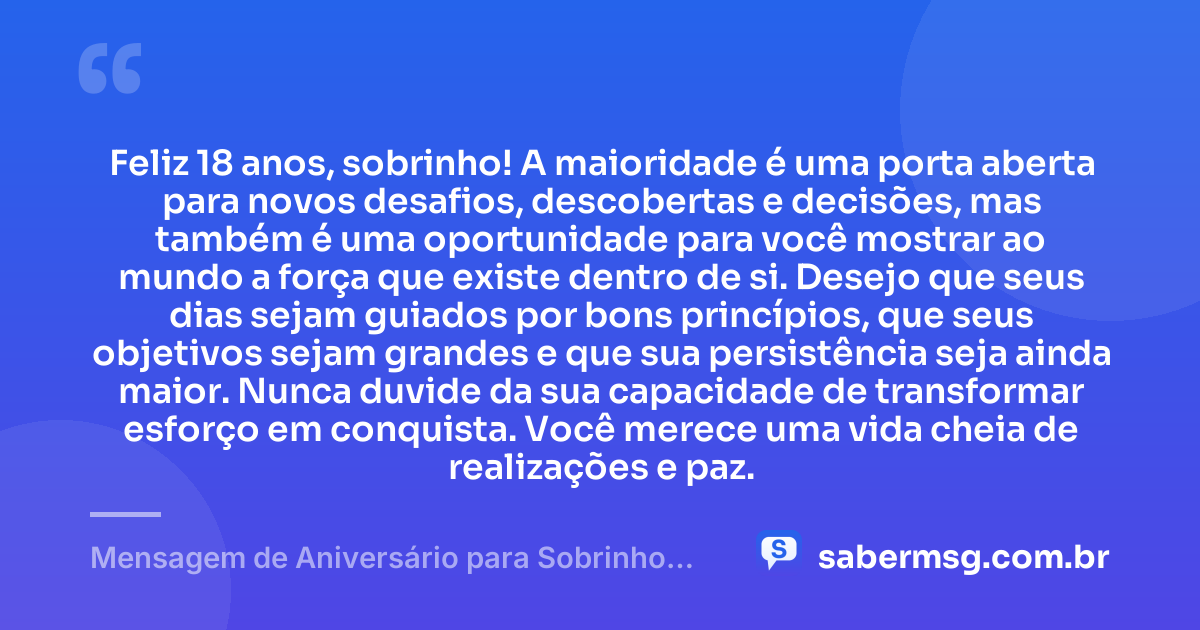 Feliz 18 anos, sobrinho! A maioridade é uma porta aberta para novos desafios, descobertas e decisões, mas também é uma oportunidade para você mostrar ao mundo a força que existe dentro de si. Desejo que seus dias sejam guiados por bons princípios, que seus objetivos sejam grandes e que sua persistência seja ainda maior. Nunca duvide da sua capacidade de transformar esforço em conquista. Você merece uma vida cheia de realizações e paz. — Mensagem de Aniversário para Sobrinho 18 Anos