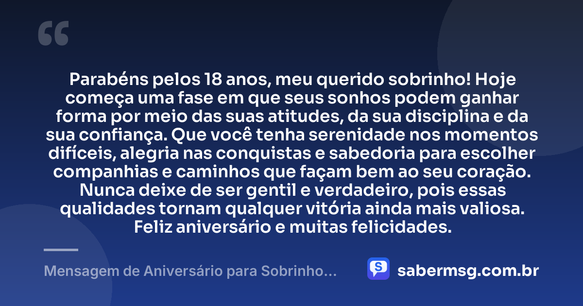 Parabéns pelos 18 anos, meu querido sobrinho! Hoje começa uma fase em que seus sonhos podem ganhar forma por meio das suas atitudes, da sua disciplina e da sua confiança. Que você tenha serenidade nos momentos difíceis, alegria nas conquistas e sabedoria para escolher companhias e caminhos que façam bem ao seu coração. Nunca deixe de ser gentil e verdadeiro, pois essas qualidades tornam qualquer vitória ainda mais valiosa. Feliz aniversário e muitas felicidades. — Mensagem de Aniversário para Sobrinho 18 Anos