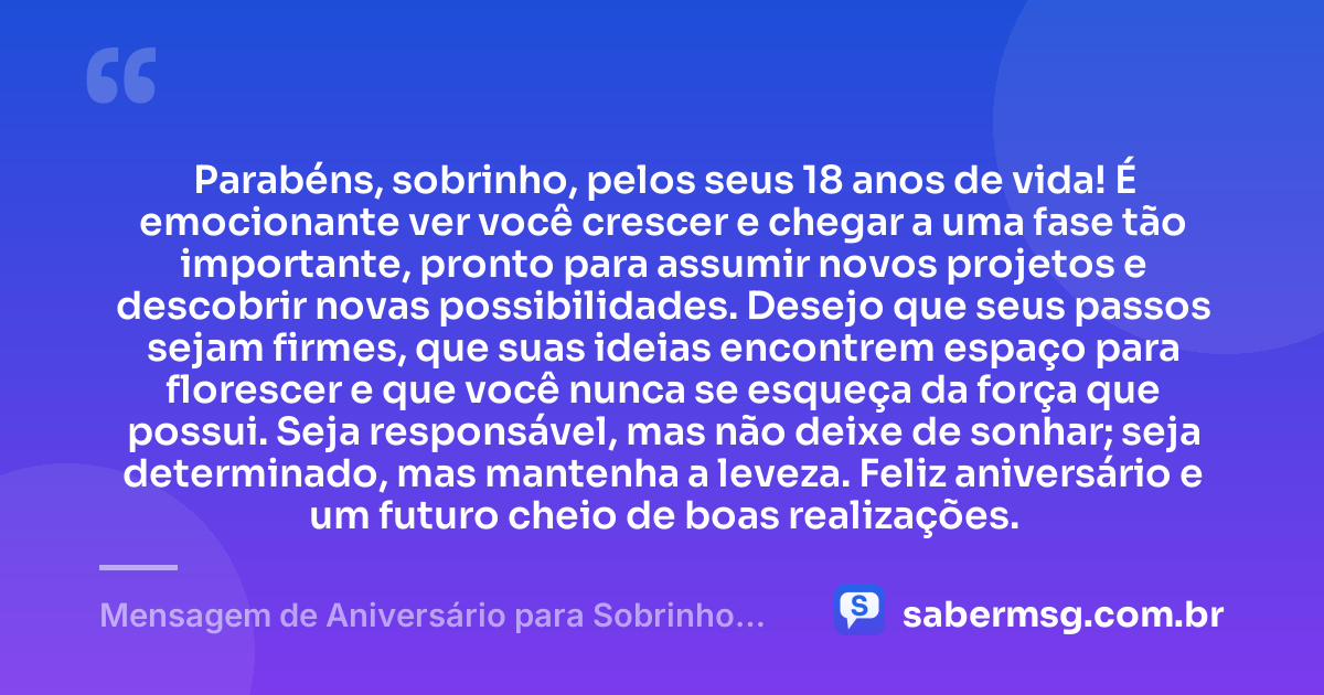 Parabéns, sobrinho, pelos seus 18 anos de vida! É emocionante ver você crescer e chegar a uma fase tão importante, pronto para assumir novos projetos e descobrir novas possibilidades. Desejo que seus passos sejam firmes, que suas ideias encontrem espaço para florescer e que você nunca se esqueça da força que possui. Seja responsável, mas não deixe de sonhar; seja determinado, mas mantenha a leveza. Feliz aniversário e um futuro cheio de boas realizações. — Mensagem de Aniversário para Sobrinho 18 Anos