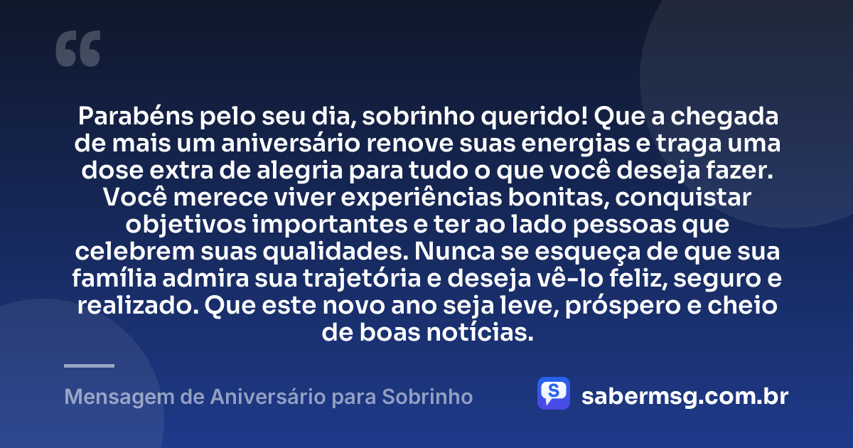 Parabéns pelo seu dia, sobrinho querido! Que a chegada de mais um aniversário renove suas energias e traga uma dose extra de alegria para tudo o que você deseja fazer. Você merece viver experiências bonitas, conquistar objetivos importantes e ter ao lado pessoas que celebrem suas qualidades. Nunca se esqueça de que sua família admira sua trajetória e deseja vê-lo feliz, seguro e realizado. Que este novo ano seja leve, próspero e cheio de boas notícias. — Mensagem de Aniversário para Sobrinho