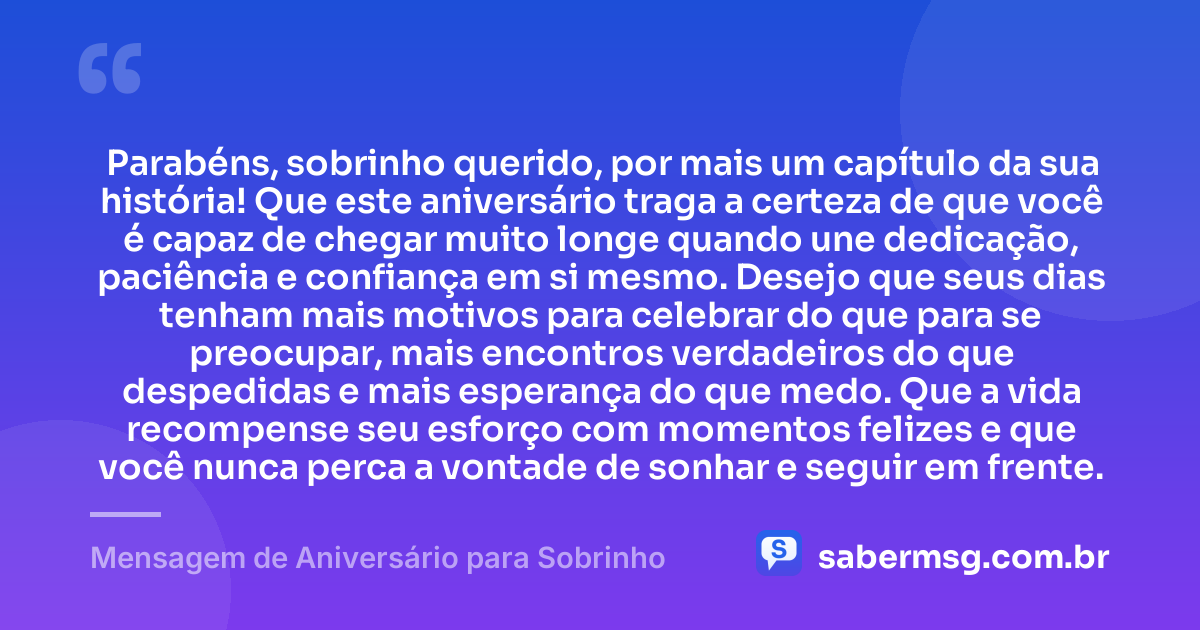 Parabéns, sobrinho querido, por mais um capítulo da sua história! Que este aniversário traga a certeza de que você é capaz de chegar muito longe quando une dedicação, paciência e confiança em si mesmo. Desejo que seus dias tenham mais motivos para celebrar do que para se preocupar, mais encontros verdadeiros do que despedidas e mais esperança do que medo. Que a vida recompense seu esforço com momentos felizes e que você nunca perca a vontade de sonhar e seguir em frente. — Mensagem de Aniversário para Sobrinho