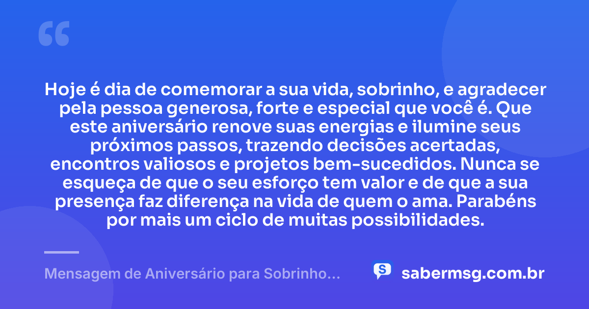 Hoje é dia de comemorar a sua vida, sobrinho, e agradecer pela pessoa generosa, forte e especial que você é. Que este aniversário renove suas energias e ilumine seus próximos passos, trazendo decisões acertadas, encontros valiosos e projetos bem-sucedidos. Nunca se esqueça de que o seu esforço tem valor e de que a sua presença faz diferença na vida de quem o ama. Parabéns por mais um ciclo de muitas possibilidades. — Mensagem de Aniversário para Sobrinho Adulto