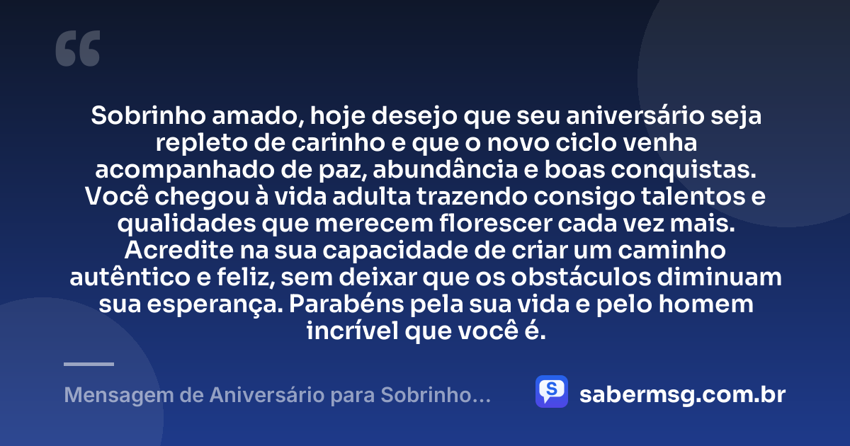 Sobrinho amado, hoje desejo que seu aniversário seja repleto de carinho e que o novo ciclo venha acompanhado de paz, abundância e boas conquistas. Você chegou à vida adulta trazendo consigo talentos e qualidades que merecem florescer cada vez mais. Acredite na sua capacidade de criar um caminho autêntico e feliz, sem deixar que os obstáculos diminuam sua esperança. Parabéns pela sua vida e pelo homem incrível que você é. — Mensagem de Aniversário para Sobrinho Adulto