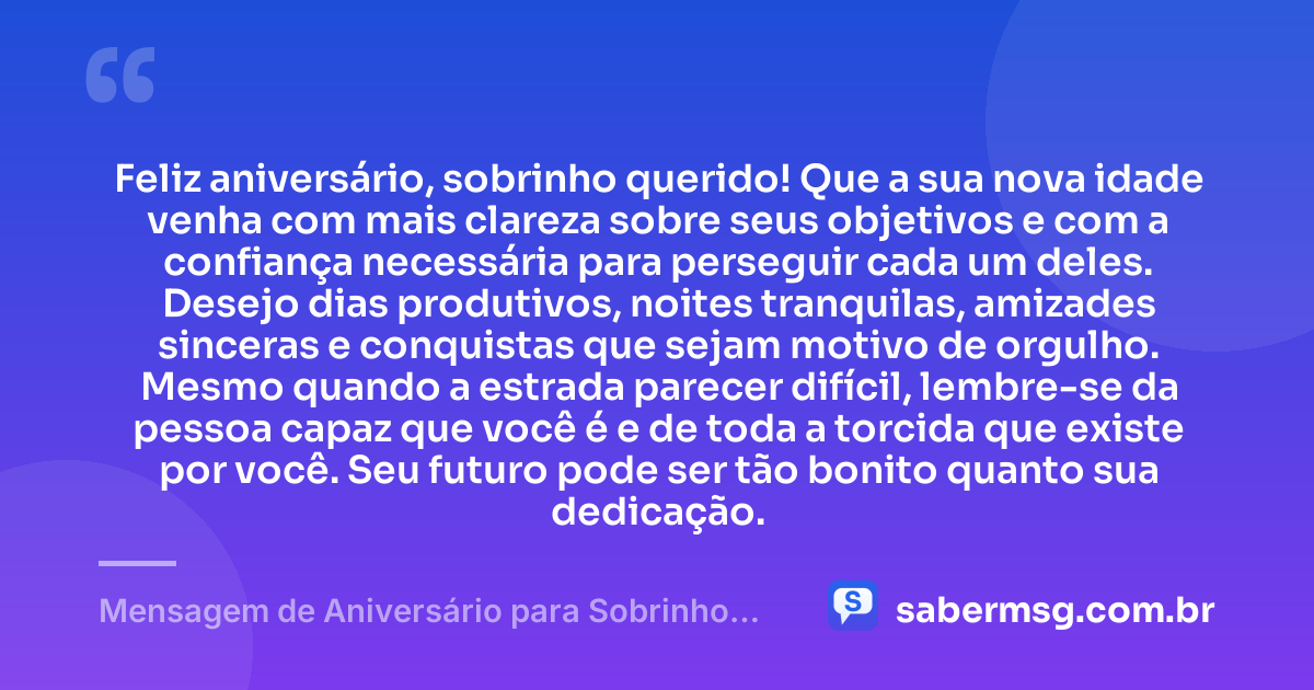 Feliz aniversário, sobrinho querido! Que a sua nova idade venha com mais clareza sobre seus objetivos e com a confiança necessária para perseguir cada um deles. Desejo dias produtivos, noites tranquilas, amizades sinceras e conquistas que sejam motivo de orgulho. Mesmo quando a estrada parecer difícil, lembre-se da pessoa capaz que você é e de toda a torcida que existe por você. Seu futuro pode ser tão bonito quanto sua dedicação. — Mensagem de Aniversário para Sobrinho Adulto
