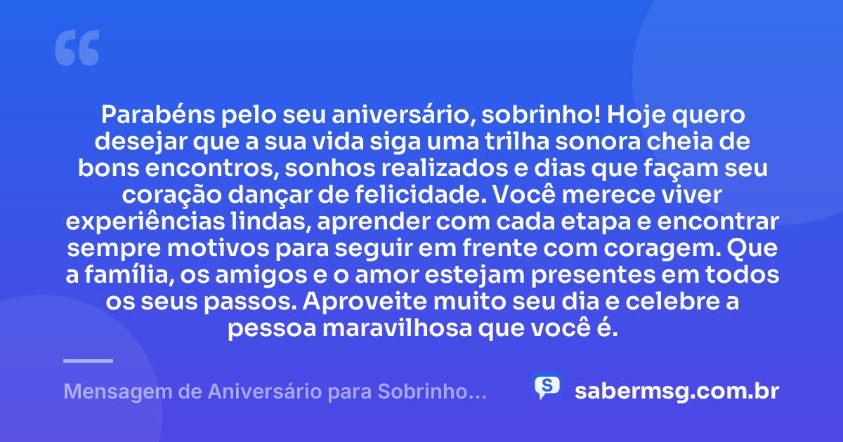 Parabéns pelo seu aniversário, sobrinho! Hoje quero desejar que a sua vida siga uma trilha sonora cheia de bons encontros, sonhos realizados e dias que façam seu coração dançar de felicidade. Você merece viver experiências lindas, aprender com cada etapa e encontrar sempre motivos para seguir em frente com coragem. Que a família, os amigos e o amor estejam presentes em todos os seus passos. Aproveite muito seu dia e celebre a pessoa maravilhosa que você é. — Mensagem de Aniversário para Sobrinho com Música