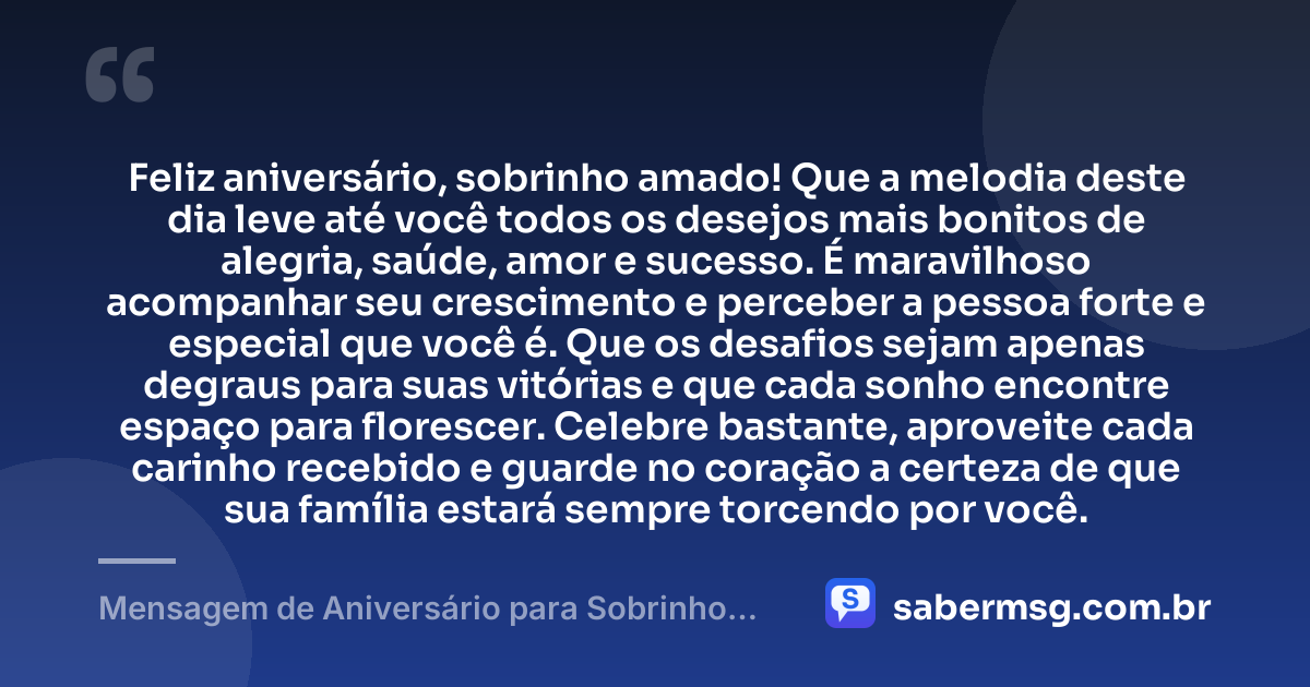 Feliz aniversário, sobrinho amado! Que a melodia deste dia leve até você todos os desejos mais bonitos de alegria, saúde, amor e sucesso. É maravilhoso acompanhar seu crescimento e perceber a pessoa forte e especial que você é. Que os desafios sejam apenas degraus para suas vitórias e que cada sonho encontre espaço para florescer. Celebre bastante, aproveite cada carinho recebido e guarde no coração a certeza de que sua família estará sempre torcendo por você. — Mensagem de Aniversário para Sobrinho com Música