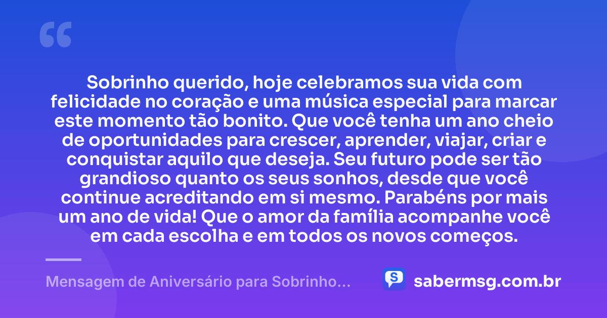 Sobrinho querido, hoje celebramos sua vida com felicidade no coração e uma música especial para marcar este momento tão bonito. Que você tenha um ano cheio de oportunidades para crescer, aprender, viajar, criar e conquistar aquilo que deseja. Seu futuro pode ser tão grandioso quanto os seus sonhos, desde que você continue acreditando em si mesmo. Parabéns por mais um ano de vida! Que o amor da família acompanhe você em cada escolha e em todos os novos começos. — Mensagem de Aniversário para Sobrinho com Música